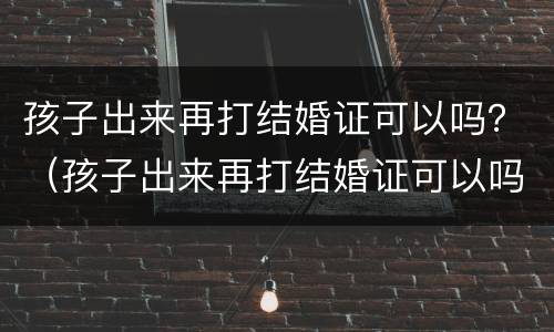 孩子出来再打结婚证可以吗？（孩子出来再打结婚证可以吗要多少钱）