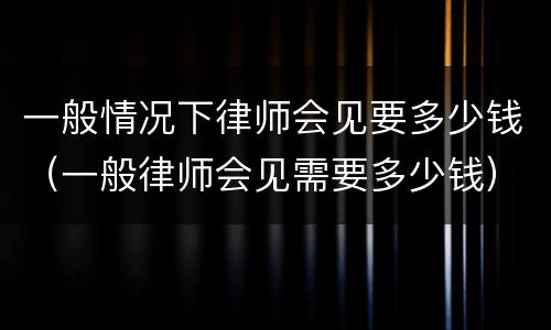 一般情况下律师会见要多少钱（一般律师会见需要多少钱）