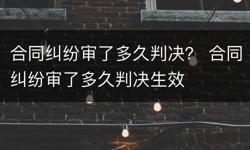 合同纠纷审了多久判决？ 合同纠纷审了多久判决生效