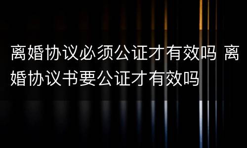 离婚协议必须公证才有效吗 离婚协议书要公证才有效吗