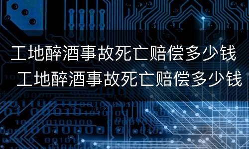 工地醉酒事故死亡赔偿多少钱 工地醉酒事故死亡赔偿多少钱一天