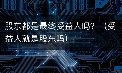 股东都是最终受益人吗？（受益人就是股东吗）