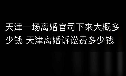 天津一场离婚官司下来大概多少钱 天津离婚诉讼费多少钱