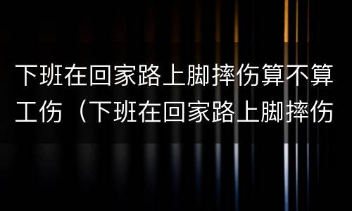 下班在回家路上脚摔伤算不算工伤（下班在回家路上脚摔伤算不算工伤保险）