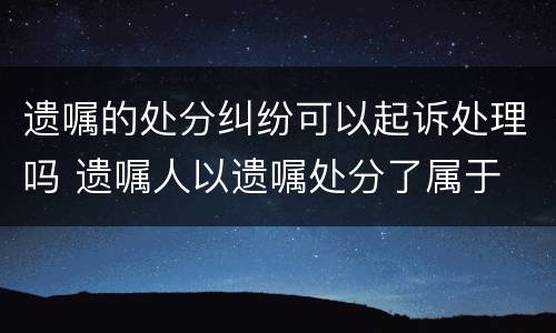 遗嘱的处分纠纷可以起诉处理吗 遗嘱人以遗嘱处分了属于
