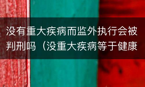 没有重大疾病而监外执行会被判刑吗（没重大疾病等于健康吗）