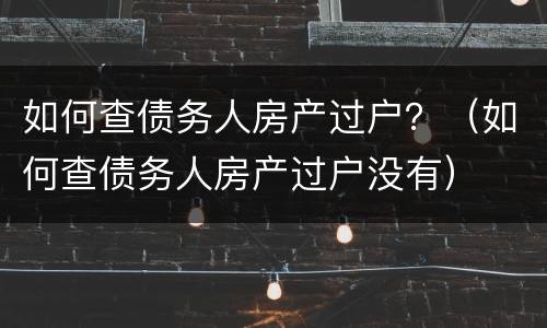 如何查债务人房产过户？（如何查债务人房产过户没有）