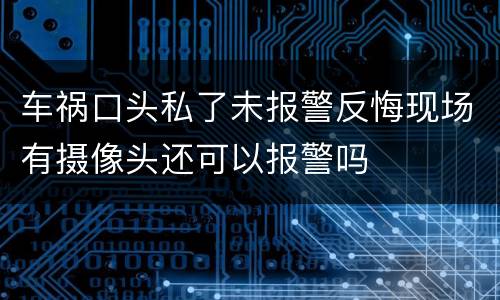 车祸口头私了未报警反悔现场有摄像头还可以报警吗