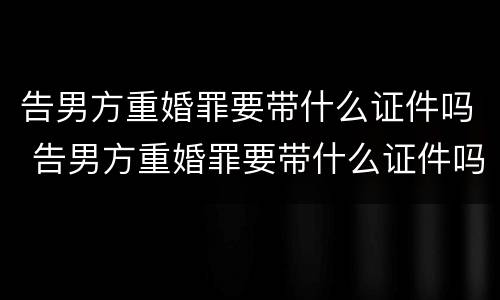 告男方重婚罪要带什么证件吗 告男方重婚罪要带什么证件吗知乎