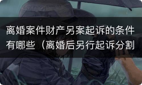 离婚案件财产另案起诉的条件有哪些（离婚后另行起诉分割财产）