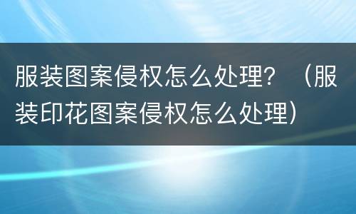 服装图案侵权怎么处理？（服装印花图案侵权怎么处理）