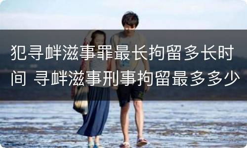 犯寻衅滋事罪最长拘留多长时间 寻衅滋事刑事拘留最多多少天