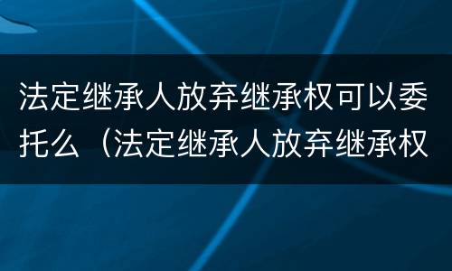 法定继承人放弃继承权可以委托么（法定继承人放弃继承权的效力）
