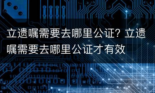 立遗嘱需要去哪里公证? 立遗嘱需要去哪里公证才有效