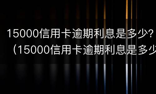 15000信用卡逾期利息是多少？（15000信用卡逾期利息是多少钱）