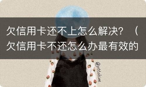 欠信用卡还不上怎么解决？（欠信用卡不还怎么办最有效的方法）