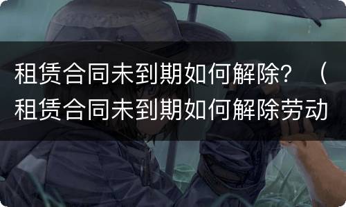 租赁合同未到期如何解除？（租赁合同未到期如何解除劳动合同）