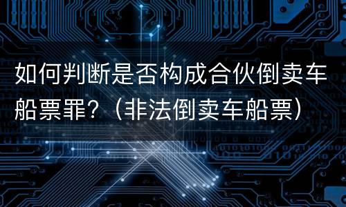 如何判断是否构成合伙倒卖车船票罪?（非法倒卖车船票）