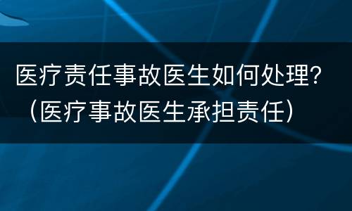 医疗责任事故医生如何处理？（医疗事故医生承担责任）