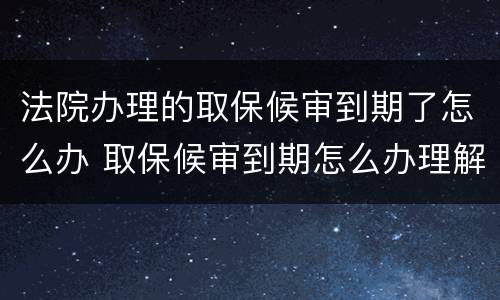 法院办理的取保候审到期了怎么办 取保候审到期怎么办理解除