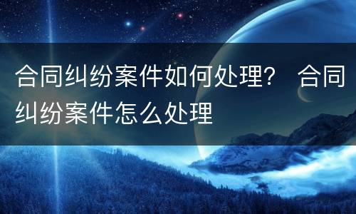 合同纠纷案件如何处理？ 合同纠纷案件怎么处理