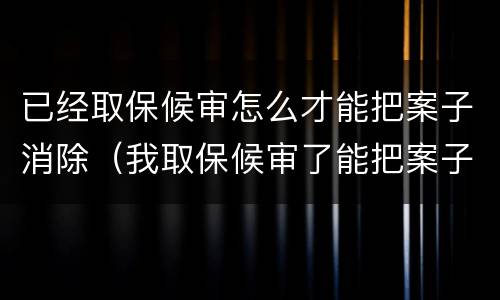 已经取保候审怎么才能把案子消除（我取保候审了能把案子消了吗）