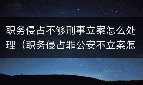 职务侵占不够刑事立案怎么处理（职务侵占罪公安不立案怎么办）