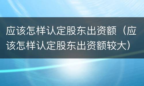 应该怎样认定股东出资额（应该怎样认定股东出资额较大）