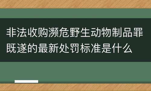 非法收购濒危野生动物制品罪既遂的最新处罚标准是什么
