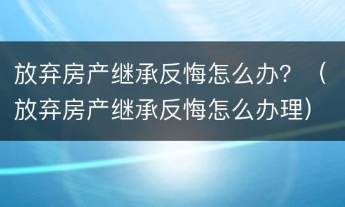 放弃房产继承反悔怎么办？（放弃房产继承反悔怎么办理）