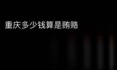 重庆多少钱算是贿赂