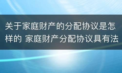 关于家庭财产的分配协议是怎样的 家庭财产分配协议具有法律效力么