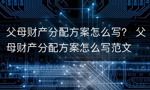 父母财产分配方案怎么写？ 父母财产分配方案怎么写范文