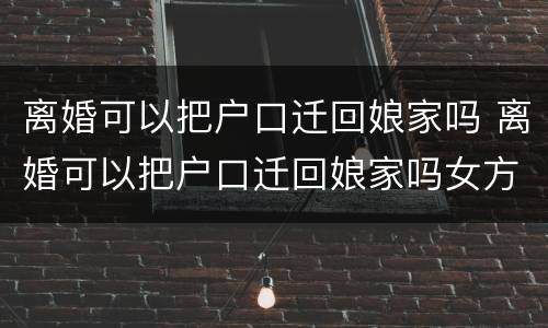 离婚可以把户口迁回娘家吗 离婚可以把户口迁回娘家吗女方