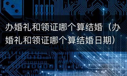 办婚礼和领证哪个算结婚（办婚礼和领证哪个算结婚日期）