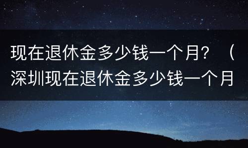 现在退休金多少钱一个月？（深圳现在退休金多少钱一个月）