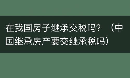 在我国房子继承交税吗？（中国继承房产要交继承税吗）