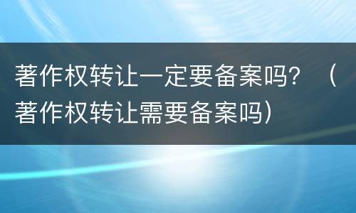 著作权转让一定要备案吗？（著作权转让需要备案吗）