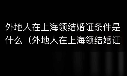 外地人在上海领结婚证条件是什么（外地人在上海领结婚证条件是什么呢）