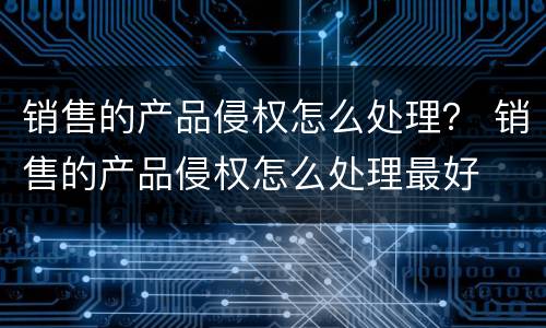销售的产品侵权怎么处理？ 销售的产品侵权怎么处理最好