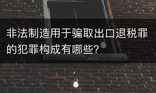 非法制造用于骗取出口退税罪的犯罪构成有哪些？
