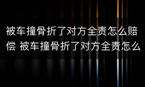被车撞骨折了对方全责怎么赔偿 被车撞骨折了对方全责怎么赔偿需要报警吗