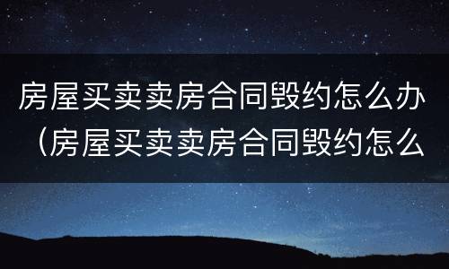 房屋买卖卖房合同毁约怎么办（房屋买卖卖房合同毁约怎么办理）