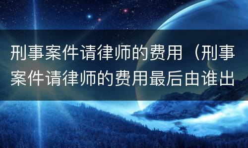 刑事案件请律师的费用（刑事案件请律师的费用最后由谁出谁承担）