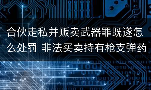 合伙走私并贩卖武器罪既遂怎么处罚 非法买卖持有枪支弹药罪