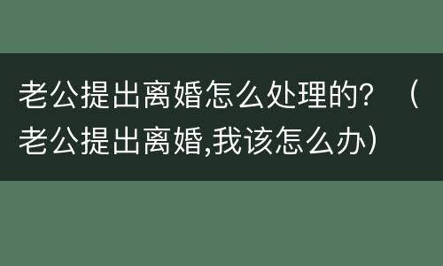 老公提出离婚怎么处理的？（老公提出离婚,我该怎么办）