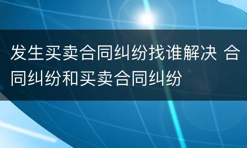 发生买卖合同纠纷找谁解决 合同纠纷和买卖合同纠纷