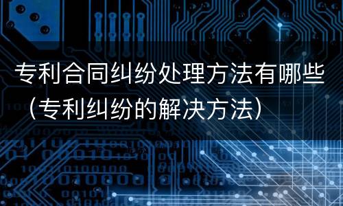 专利合同纠纷处理方法有哪些（专利纠纷的解决方法）