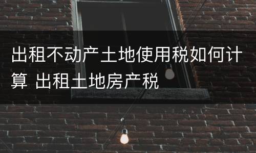 出租不动产土地使用税如何计算 出租土地房产税