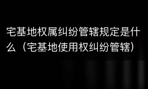 宅基地权属纠纷管辖规定是什么（宅基地使用权纠纷管辖）